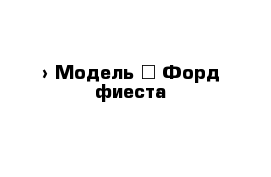 › Модель ­ Форд фиеста